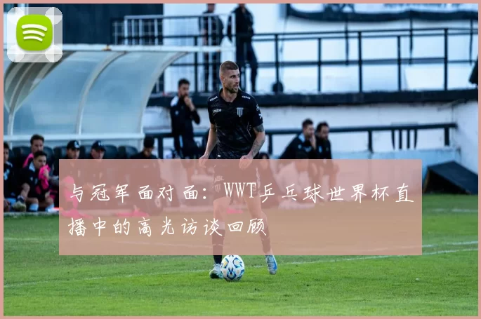 与冠军面对面：WWT乒乓球世界杯直播中的高光访谈回顾