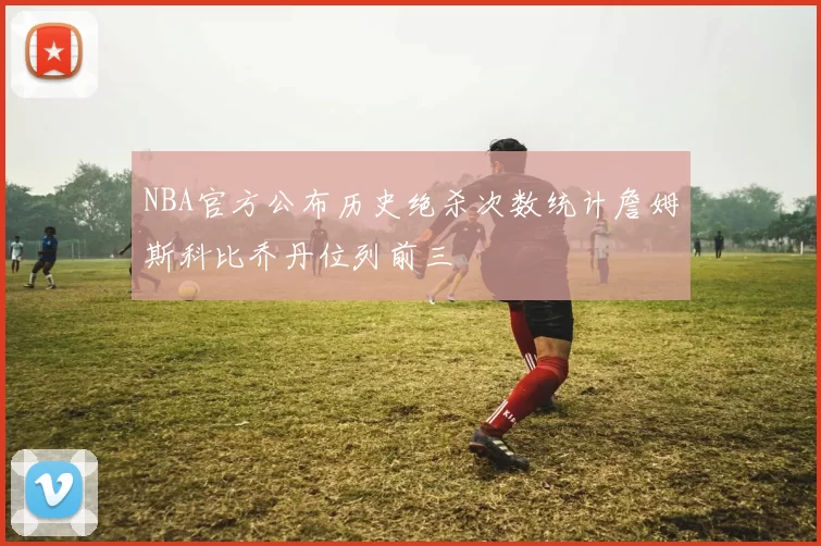 NBA官方公布历史绝杀次数统计詹姆斯科比乔丹位列前三