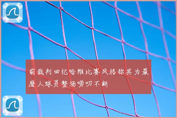 前裁判回忆哈维比赛风格称其为最磨人球员整场唠叨不断