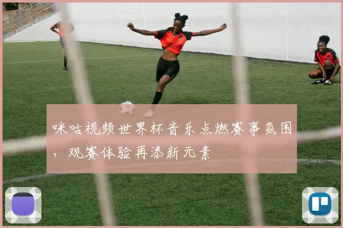 咪咕视频世界杯音乐点燃赛事氛围，观赛体验再添新元素