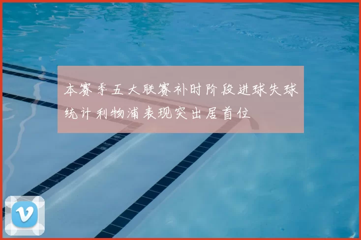 本赛季五大联赛补时阶段进球失球统计利物浦表现突出居首位