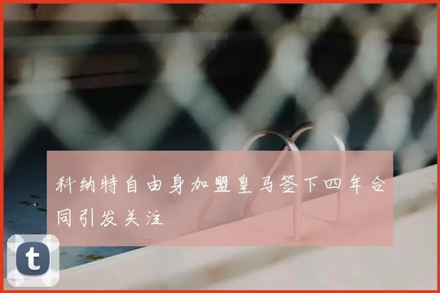 科纳特自由身加盟皇马签下四年合同引发关注