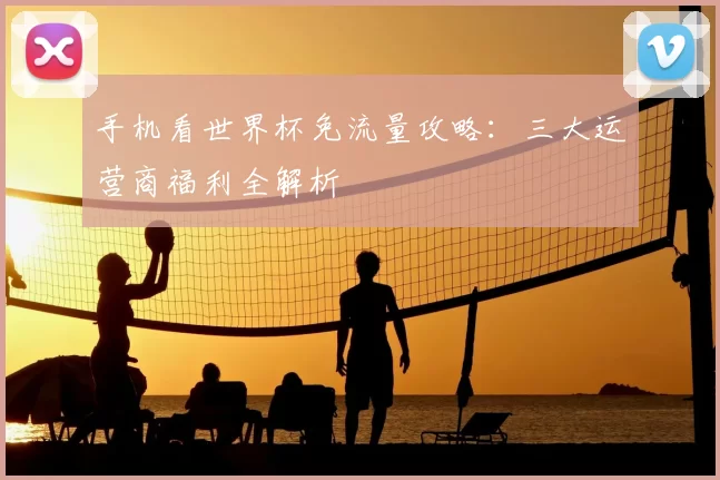 手机看世界杯免流量攻略：三大运营商福利全解析