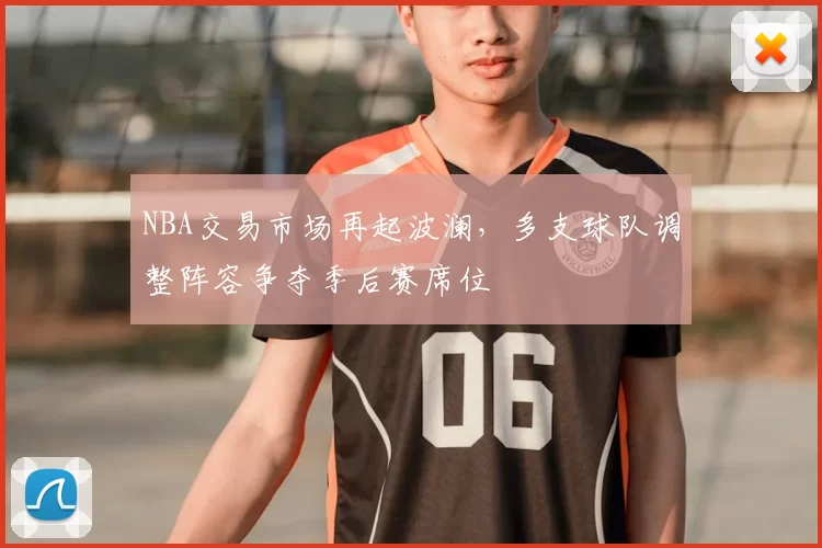 NBA交易市场再起波澜，多支球队调整阵容争夺季后赛席位