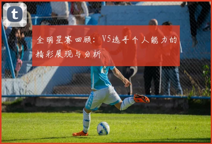 全明星赛回顾:V5选手个人能力的精彩展现与分析