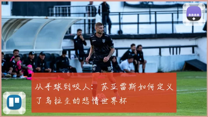 从手球到咬人:苏亚雷斯如何定义了乌拉圭的悲情世界杯
