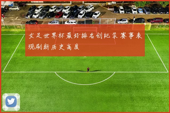 女足世界杯最好排名创纪录 赛事表现刷新历史高度