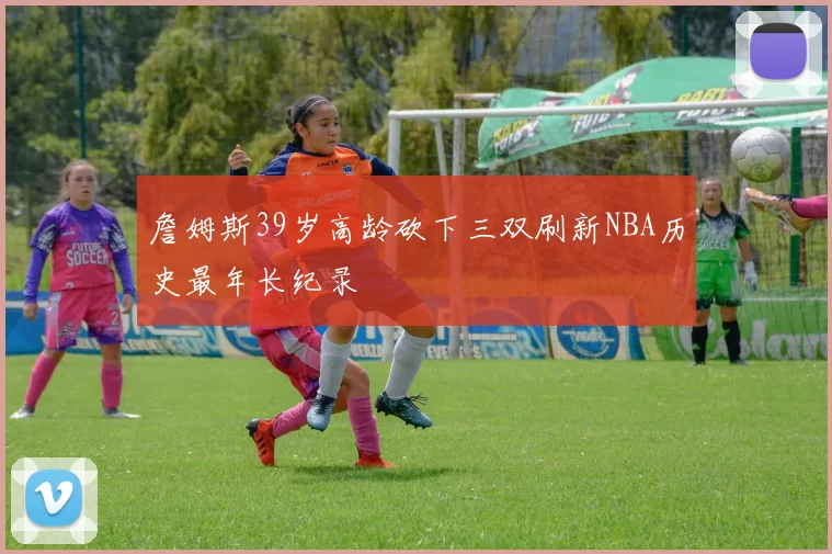 詹姆斯39岁高龄砍下三双刷新NBA历史最年长纪录