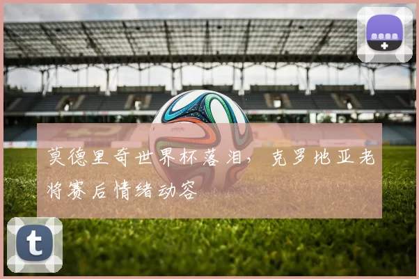 莫德里奇世界杯落泪,克罗地亚老将赛后情绪动容