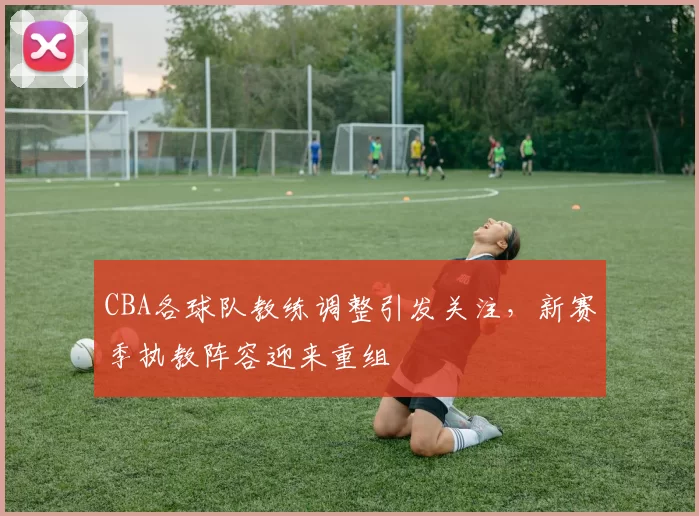 CBA各球队教练调整引发关注，新赛季执教阵容迎来重组