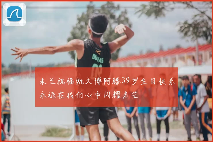 米兰祝福凯文博阿滕39岁生日快乐永远在我们心中闪耀光芒
