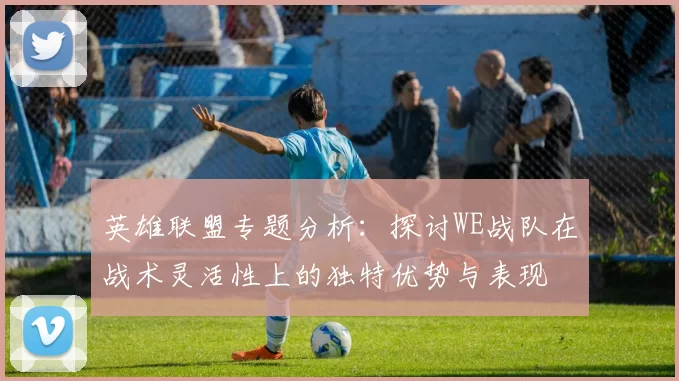 英雄联盟专题分析:探讨WE战队在战术灵活性上的独特优势与表现