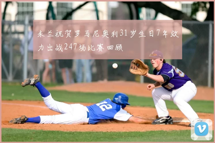 米兰祝贺罗马尼奥利31岁生日7年效力出战247场比赛回顾