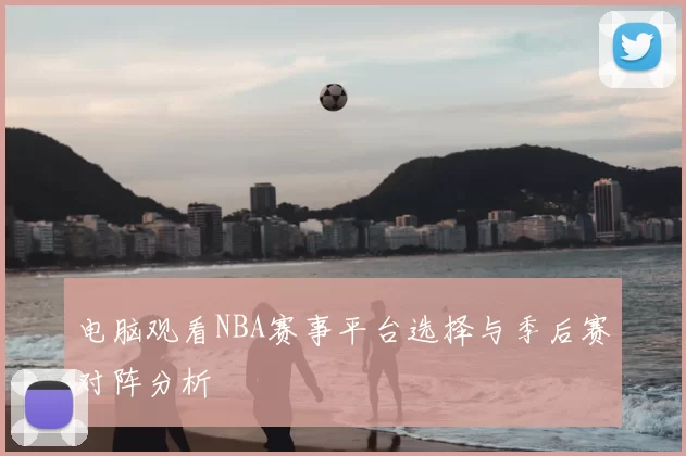 电脑观看NBA赛事平台选择与季后赛对阵分析