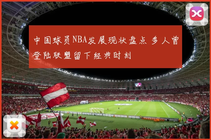 中国球员NBA发展现状盘点 多人曾登陆联盟留下经典时刻