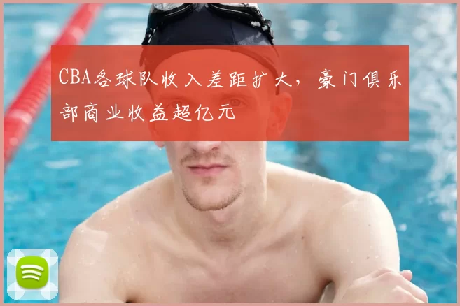 CBA各球队收入差距扩大，豪门俱乐部商业收益超亿元