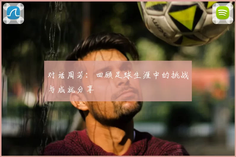 对话周芳:回顾足球生涯中的挑战与成就分享