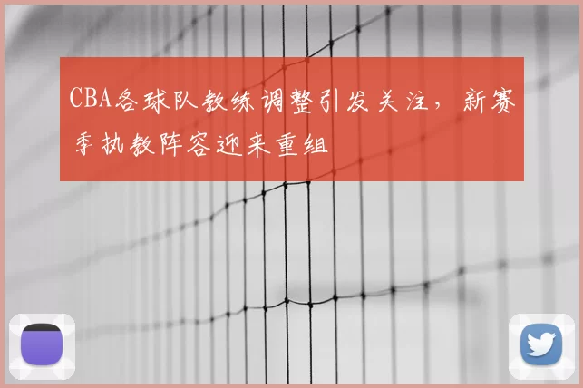 CBA各球队教练调整引发关注，新赛季执教阵容迎来重组