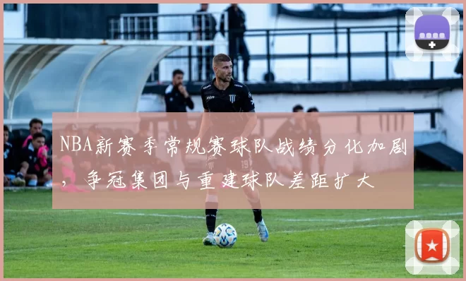 NBA新赛季常规赛球队战绩分化加剧，争冠集团与重建球队差距扩大