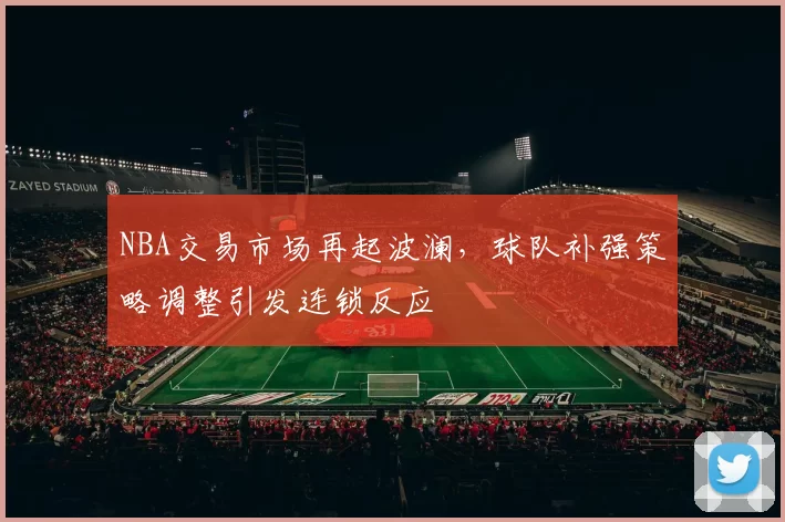 NBA交易市场再起波澜，球队补强策略调整引发连锁反应
