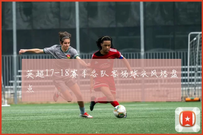 英超17-18赛季各队客场球衣风格盘点
