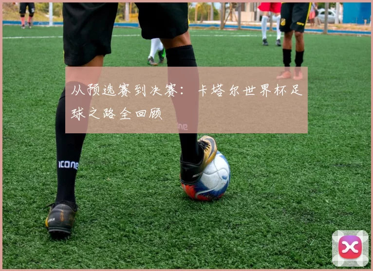 从预选赛到决赛:卡塔尔世界杯足球之路全回顾