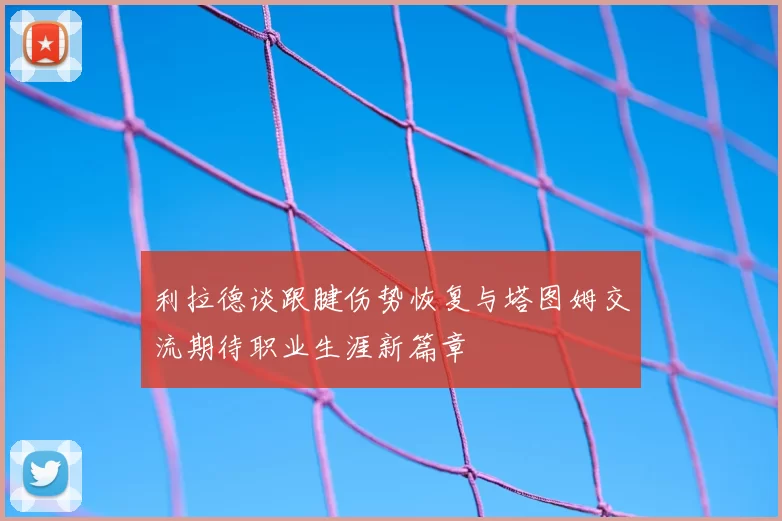 利拉德谈跟腱伤势恢复与塔图姆交流期待职业生涯新篇章