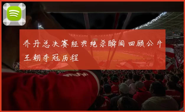 乔丹总决赛经典绝杀瞬间回顾公牛王朝夺冠历程