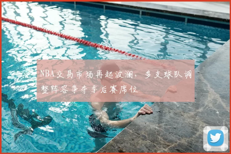 NBA交易市场再起波澜，多支球队调整阵容争夺季后赛席位
