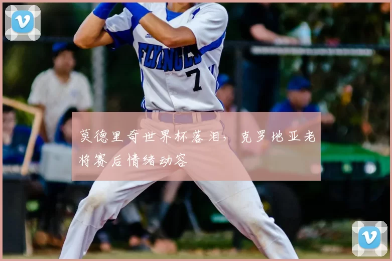 莫德里奇世界杯落泪,克罗地亚老将赛后情绪动容
