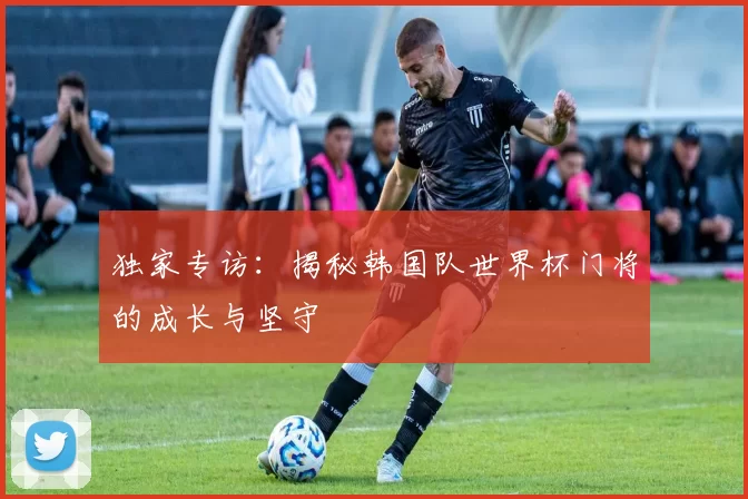 独家专访：揭秘韩国队世界杯门将的成长与坚守