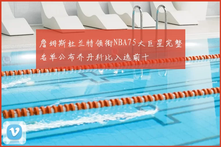 詹姆斯杜兰特领衔NBA75大巨星完整名单公布乔丹科比入选前十