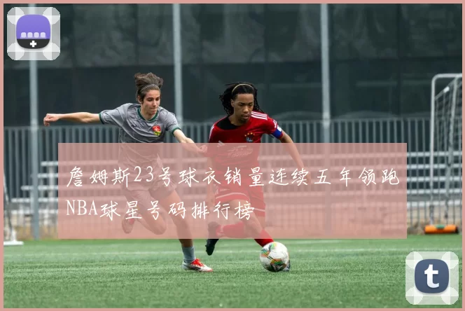詹姆斯23号球衣销量连续五年领跑NBA球星号码排行榜