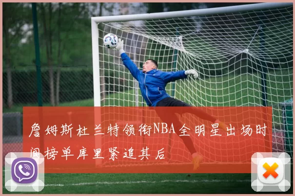 詹姆斯杜兰特领衔NBA全明星出场时间榜单库里紧追其后