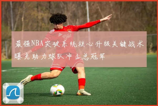 最强NBA突破系统核心升级关键战术曝光助力球队冲击总冠军