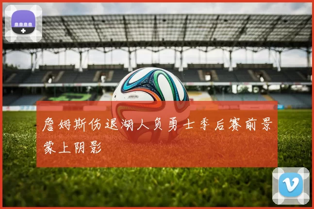 詹姆斯伤退湖人负勇士季后赛前景蒙上阴影