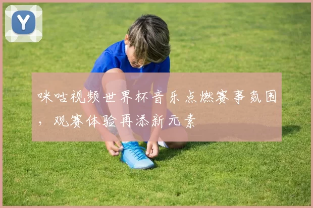 咪咕视频世界杯音乐点燃赛事氛围，观赛体验再添新元素