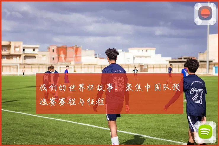 我们的世界杯故事：聚焦中国队预选赛赛程与征程