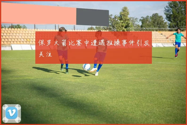 保罗火箭比赛中遭遇推搡事件引发关注