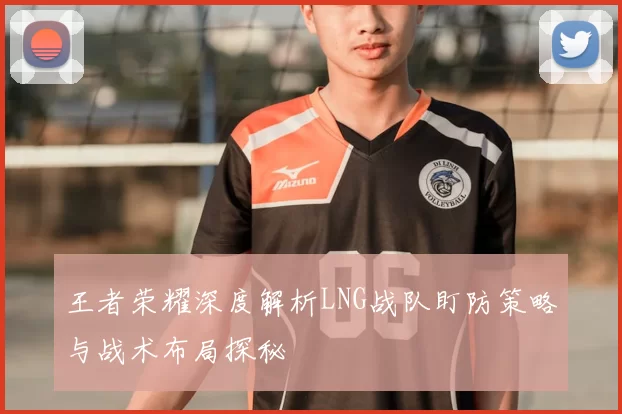 王者荣耀深度解析LNG战队盯防策略与战术布局探秘
