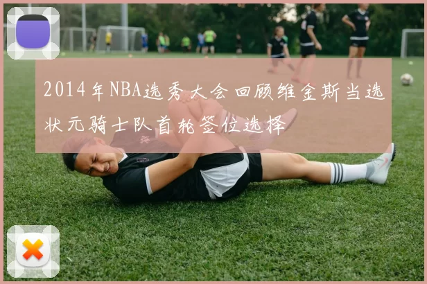 2014年NBA选秀大会回顾维金斯当选状元骑士队首轮签位选择