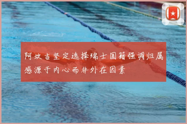 阿坎吉坚定选择瑞士国籍强调归属感源于内心而非外在因素