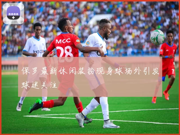 保罗最新休闲装扮现身球场外引发球迷关注