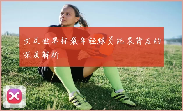女足世界杯最年轻球员纪录背后的深度解析