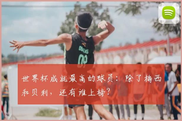 世界杯成就最高的球员:除了梅西和贝利,还有谁上榜?