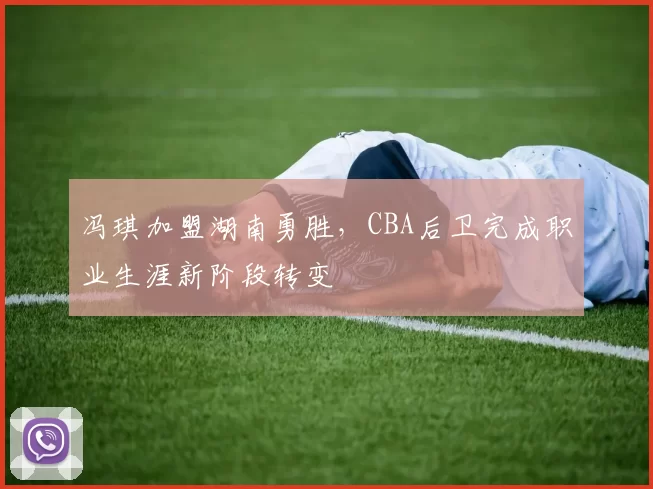 冯琪加盟湖南勇胜，CBA后卫完成职业生涯新阶段转变
