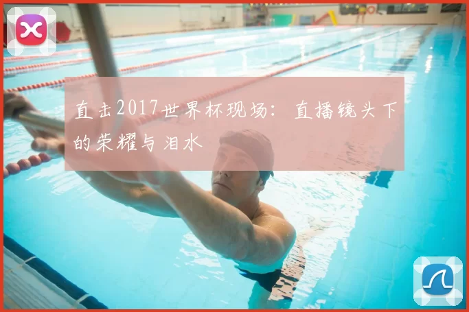 直击2017世界杯现场:直播镜头下的荣耀与泪水