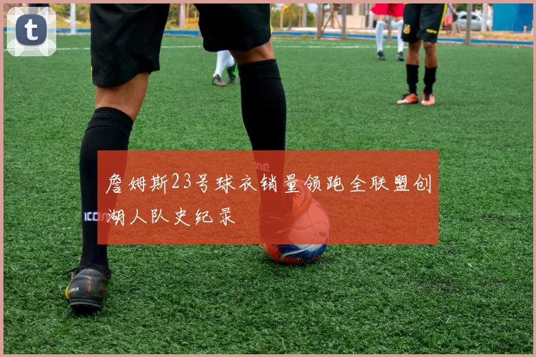 詹姆斯23号球衣销量领跑全联盟创湖人队史纪录