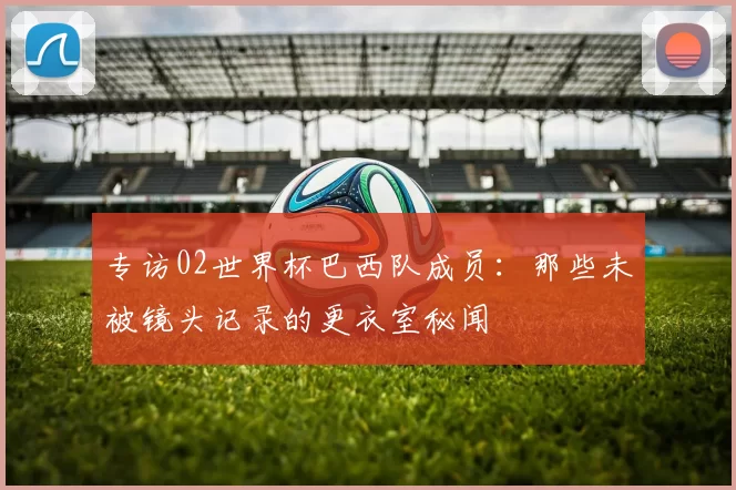 专访02世界杯巴西队成员:那些未被镜头记录的更衣室秘闻