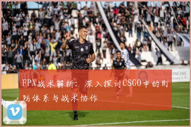 FPX战术解析：深入探讨CSGO中的盯防体系与战术协作
